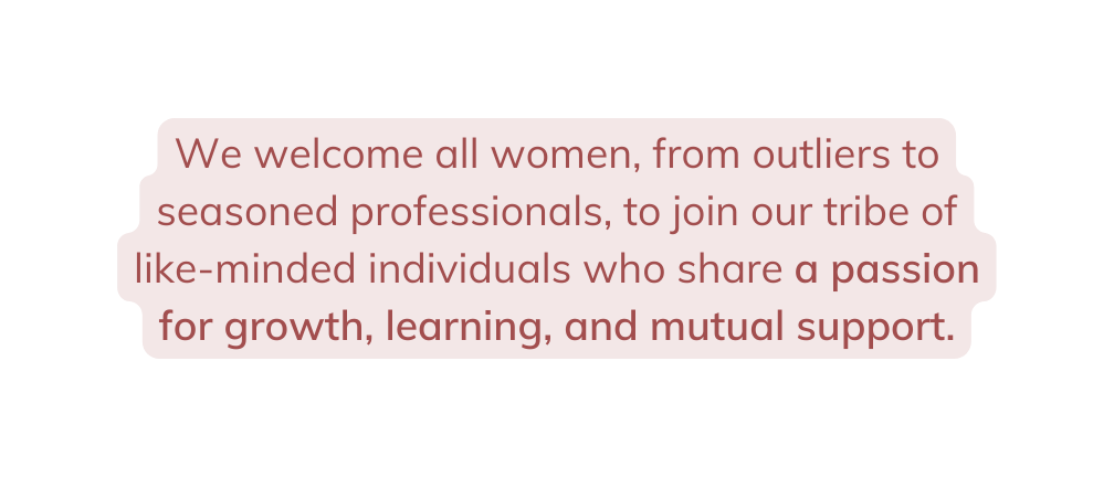We welcome all women from outliers to seasoned professionals to join our tribe of like minded individuals who share a passion for growth learning and mutual support